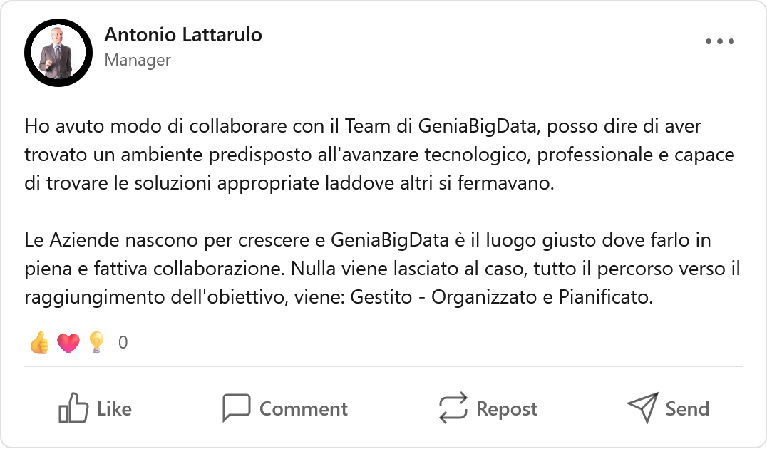 Recensione LinkedIn di Antonio Lattarulo, Fractional Manager | CEO, imprenditori e founder di PMI e startup: «Ho avuto modo di collaborare con il Team di GeniaBigData, posso dire di aver trovato un ambiente predisposto all'avanzare tecnologico, professionale e capace di trovare le soluzioni appropriate laddove altri si fermavano. Le Aziende nascono per crescere e GeniaBigData è il luogo giusto dove farlo in piena e fattiva collaborazione. Nulla viene lasciato al caso, tutto il percorso verso il raggiungimento dell'obiettivo, viene: Gestito - Organizzato e Pianificato.»