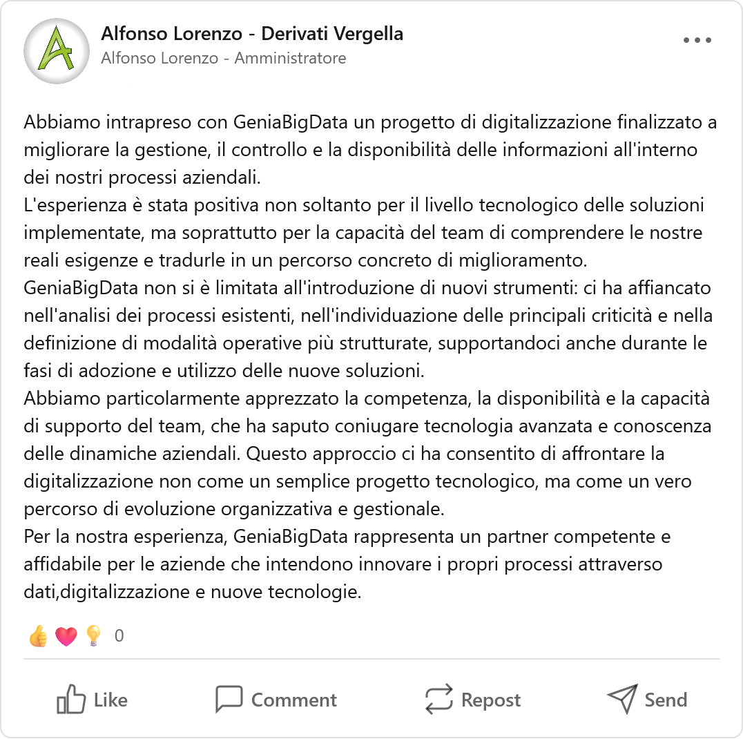 Recensione LinkedIn di Alfonso Lorenzo - Derivati Vergella, Azienda: «Abbiamo intrapreso con GeniaBigData un progetto di digitalizzazione finalizzato a migliorare la gestione, il controllo e la disponibilità delle informazioni all'interno dei nostri processi aziendali. L'esperienza è stata positiva non soltanto per il livello tecnologico delle soluzioni implementate, ma soprattutto per la capacità del team di comprendere le nostre reali esigenze e tradurle in un percorso concreto di miglioramento. GeniaBigData non si è limitata all'introduzione di nuovi strumenti: ci ha affiancato nell'analisi dei processi esistenti, nell'individuazione delle principali criticità e nella definizione di modalità operative più strutturate, supportandoci anche durante le fasi di adozione e utilizzo delle nuove soluzioni. Abbiamo particolarmente apprezzato la competenza, la disponibilità e la capacità di supporto del team, che ha saputo coniugare tecnologia avanzata e conoscenza delle dinamiche aziendali. Questo approccio ci ha consentito di affrontare la digitalizzazione non come un semplice progetto tecnologico, ma come un vero percorso di evoluzione organizzativa e gestionale. Per la nostra esperienza, GeniaBigData rappresenta un partner competente e affidabile per le aziende che intendono innovare i propri processi attraverso dati, digitalizzazione e nuove tecnologie.»