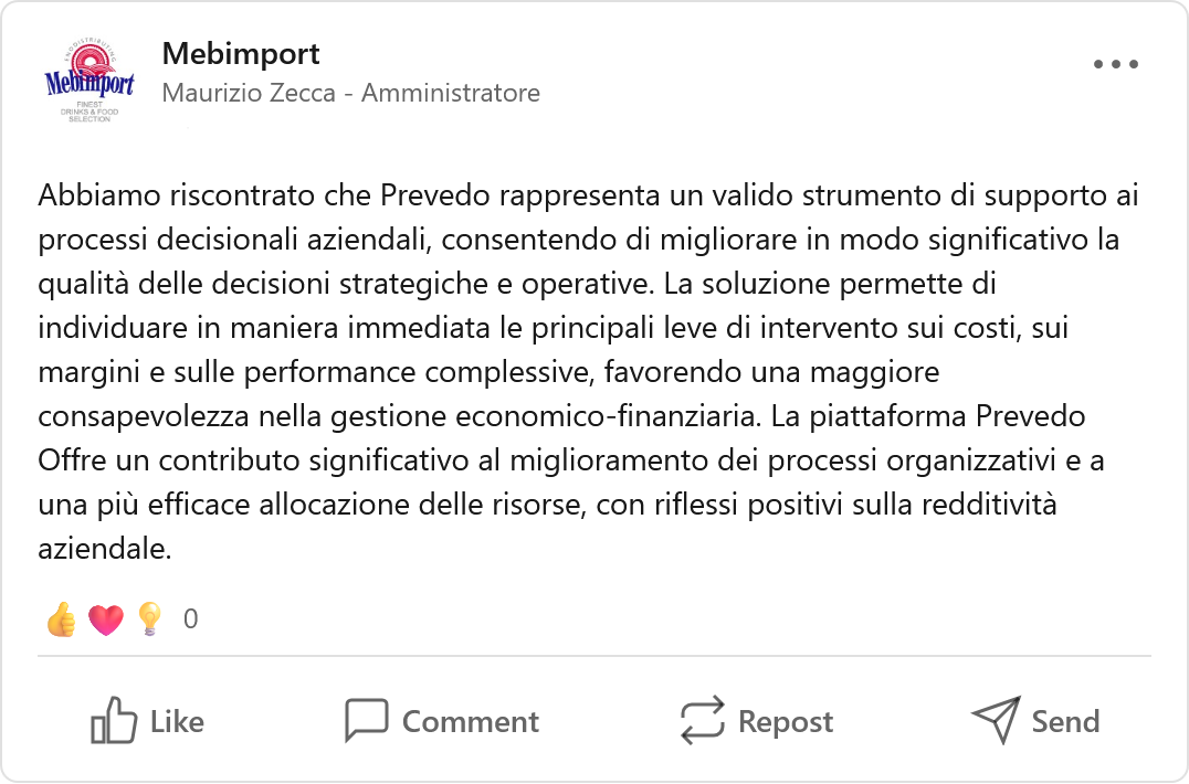 Recensione LinkedIn di Mebimport, Azienda: «Abbiamo riscontrato che Prevedo rappresenta un valido strumento di supporto ai processi decisionali aziendali, consentendo di migliorare in modo significativo la qualità delle decisioni strategiche e operative. La soluzione permette di individuare in maniera immediata le principali leve di intervento sui costi, sui margini e sulle performance complessive, favorendo una maggiore consapevolezza nella gestione economico-finanziaria. La piattaforma Prevedo offre un contributo significativo al miglioramento dei processi organizzativi e a una più efficace allocazione delle risorse, con riflessi positivi sulla redditività aziendale.»