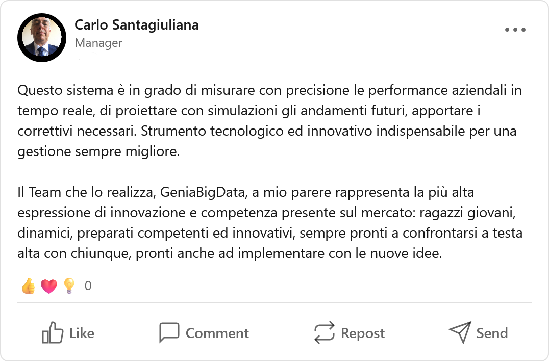 Recensione LinkedIn di Carlo Santagiuliana, Manager: «Questo sistema è in grado di misurare con precisione le performance aziendali in tempo reale, di proiettare con simulazioni gli andamenti futuri, apportare i correttivi necessari. Strumento tecnologico ed innovativo indispensabile per una gestione sempre migliore. Il Team che lo realizza, GeniaBigData, a mio parere rappresenta la più alta espressione di innovazione e competenza presente sul mercato: ragazzi giovani, dinamici, preparati competenti ed innovativi, sempre pronti a confrontarsi a testa alta con chiunque, pronti anche ad implementare con le nuove idee.»