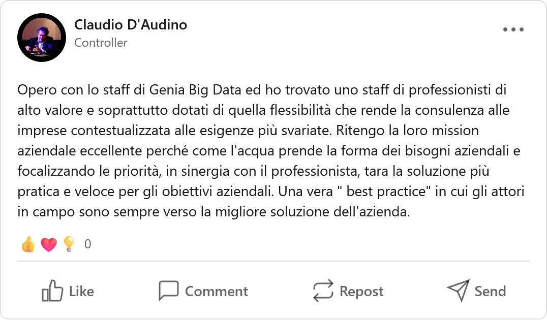 Recensione LinkedIn di Claudio D'Audino, Professionista: «Opero con lo staff di Genia Big Data ed ho trovato uno staff di professionisti di alto valore e soprattutto dotati di quella flessibilità che rende la consulenza alle imprese contestualizzata alle esigenze più svariate. Ritengo la loro mission aziendale eccellente perché come l'acqua prende la forma dei bisogni aziendali e focalizzando le priorità, in sinergia con il professionista, tara la soluzione più pratica e veloce per gli obiettivi aziendali. Una vera 