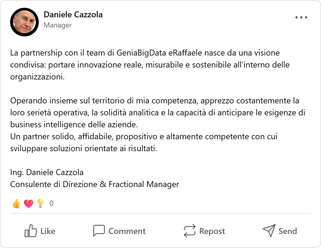 Recensione LinkedIn di Daniele Cazzola, Consulente di Direzione & Fractional Manager: «La partnership con il team di GeniaBigData e Raffaele nasce da una visione condivisa: portare innovazione reale, misurabile e sostenibile all'interno delle organizzazioni. Operando insieme sul territorio di mia competenza, apprezzo costantemente la loro serietà operativa, la solidità analitica e la capacità di anticipare le esigenze di business intelligence delle aziende. Un partner solido, affidabile, propositivo e altamente competente con cui sviluppare soluzioni orientate ai risultati.»