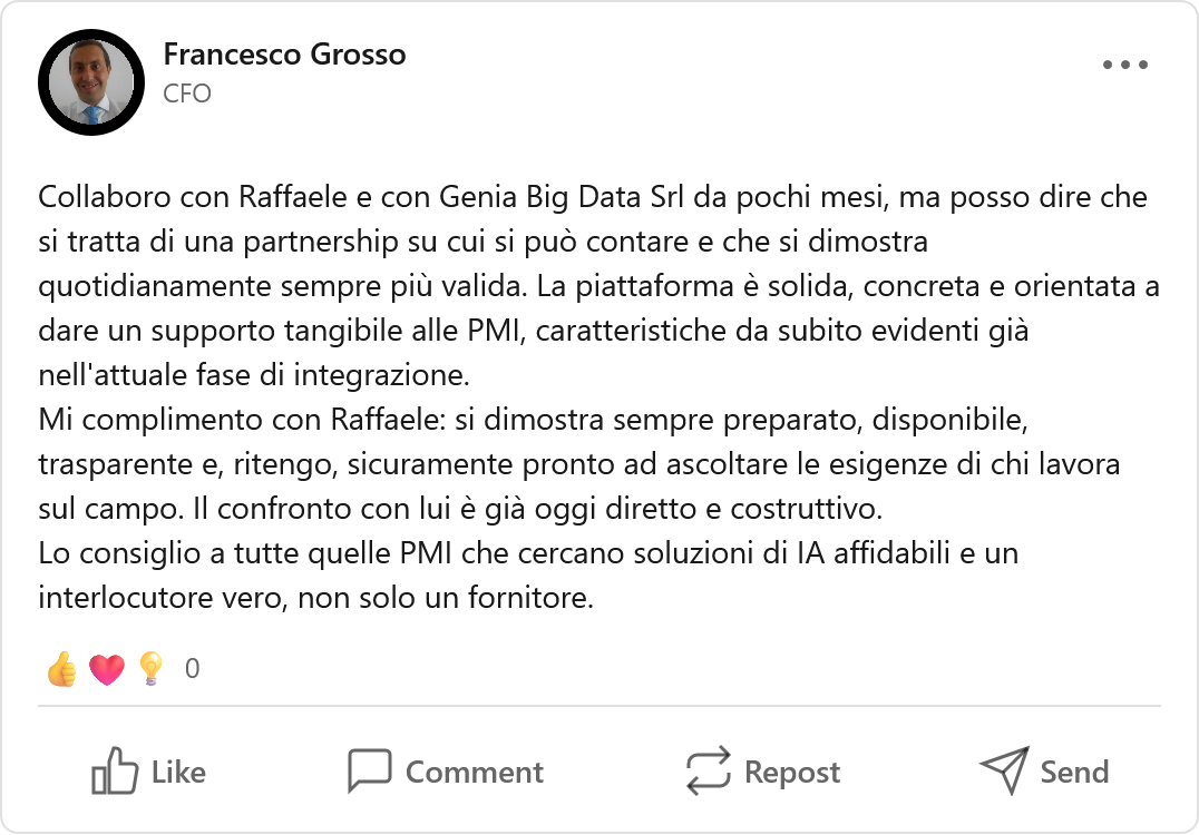 Recensione LinkedIn di Francesco Grosso, CFO: «Collaboro con Raffaele e con Genia Big Data Srl da pochi mesi, ma posso dire che si tratta di una partnership su cui si può contare e che si dimostra quotidianamente sempre più valida. La piattaforma è solida, concreta e orientata a dare un supporto tangibile alle PMI, caratteristiche da subito evidenti già nell'attuale fase di integrazione. Mi complimento con Raffaele: si dimostra sempre preparato, disponibile, trasparente e, ritengo, sicuramente pronto ad ascoltare le esigenze di chi lavora sul campo. Il confronto con lui è già oggi diretto e costruttivo. Lo consiglio a tutte quelle PMI che cercano soluzioni di IA affidabili e un interlocutore vero, non solo un fornitore.»