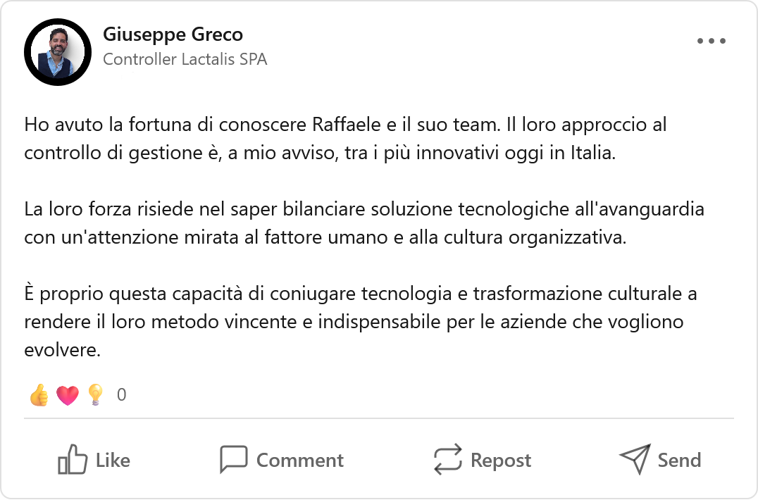 Recensione LinkedIn di Giuseppe Greco, Manager: «Ho avuto la fortuna di conoscere Raffaele e il suo team. Il loro approccio al controllo di gestione è, a mio avviso, tra i più innovativi oggi in Italia. La loro forza risiede nel saper bilanciare soluzioni tecnologiche all'avanguardia con un'attenzione mirata al fattore umano e alla cultura organizzativa. È proprio questa capacità di coniugare tecnologia e trasformazione culturale a rendere il loro metodo vincente e indispensabile per le aziende che vogliono evolvere.»