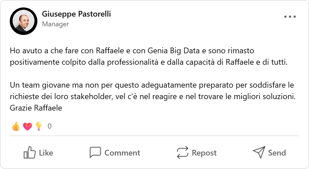 Recensione LinkedIn di Giuseppe Pastorelli, Temporary Manager/Consultant/Advisor: «Ho avuto a che fare con Raffaele e con Genia Big Data e sono rimasto positivamente colpito dalla professionalità e dalla capacità di Raffaele e di tutti. Un team giovane ma non per questo adeguatamente preparato per soddisfare le richieste dei loro stakeholder, vel c'è nel reagire e nel trovare le migliori soluzioni. Grazie Raffaele.»