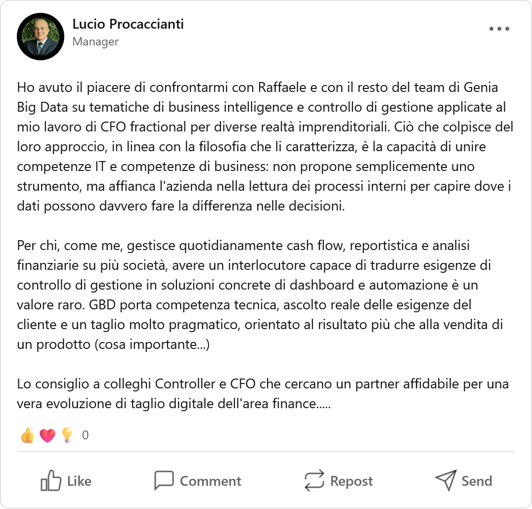 Recensione LinkedIn di Lucio Procaccianti, CFO Fractional: «Ho avuto il piacere di confrontarmi con Raffaele e con il resto del team di Genia Big Data su tematiche di business intelligence e controllo di gestione applicate al mio lavoro di CFO fractional per diverse realtà imprenditoriali. Ciò che colpisce del loro approccio, in linea con la filosofia che li caratterizza, è la capacità di unire competenze IT e competenze di business: non propone semplicemente uno strumento, ma affianca l'azienda nella lettura dei processi interni per capire dove i dati possono davvero fare la differenza nelle decisioni. Per chi, come me, gestisce quotidianamente cash flow, reportistica e analisi finanziarie su più società, avere un interlocutore capace di tradurre esigenze di controllo di gestione in soluzioni concrete di dashboard e automazione è un valore raro. GBD porta competenza tecnica, ascolto reale delle esigenze del cliente e un taglio molto pragmatico, orientato al risultato più che alla vendita di un prodotto. Lo consiglio a colleghi Controller e CFO che cercano un partner affidabile per una vera evoluzione di taglio digitale dell'area finance.»