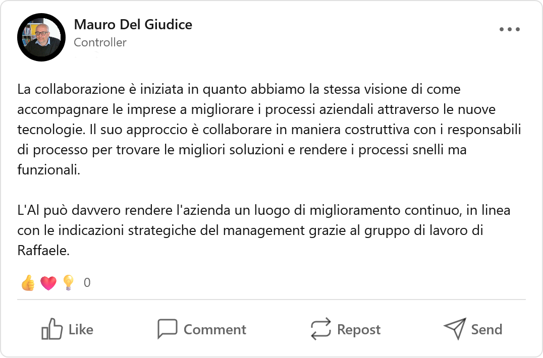 Recensione LinkedIn di Mauro Del Giudice, Dottore commercialista & Fractional CFO: «La collaborazione è iniziata in quanto abbiamo la stessa visione di come accompagnare le imprese a migliorare i processi aziendali attraverso le nuove tecnologie. Il suo approccio è collaborare in maniera costruttiva con i responsabili di processo per trovare le migliori soluzioni e rendere i processi snelli ma funzionali. L'AI può davvero rendere l'azienda un luogo di miglioramento continuo, in linea con le indicazioni strategiche del management grazie al gruppo di lavoro di Raffaele.»