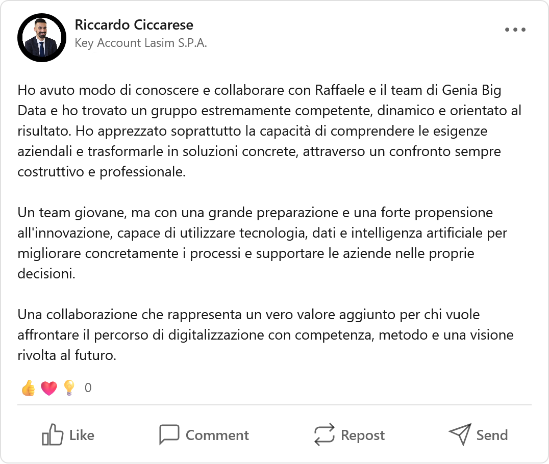 Recensione LinkedIn di Riccardo Ciccarese, Manager: «Ho avuto modo di conoscere e collaborare con Raffaele e il team di Genia Big Data e ho trovato un gruppo estremamente competente, dinamico e orientato al risultato. Ho apprezzato soprattutto la capacità di comprendere le esigenze aziendali e trasformarle in soluzioni concrete, attraverso un confronto sempre costruttivo e professionale. Un team giovane, ma con una grande preparazione e una forte propensione all'innovazione, capace di utilizzare tecnologia, dati e intelligenza artificiale per migliorare concretamente i processi e supportare le aziende nelle proprie decisioni. Una collaborazione che rappresenta un vero valore aggiunto per chi vuole affrontare il percorso di digitalizzazione con competenza, metodo e una visione rivolta al futuro.»