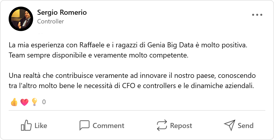 Recensione LinkedIn di Sergio Romerio, Professionista: «La mia esperienza con Raffaele e i ragazzi di Genia Big Data è molto positiva. Team sempre disponibile e veramente molto competente. Una realtà che contribuisce veramente ad innovare il nostro paese, conoscendo tra l'altro molto bene le necessità di CFO e controllers e le dinamiche aziendali.»